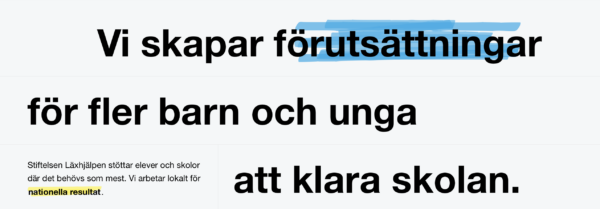 Skärmdump från förstasidan på laxhjalpen.se. Vit bakgrund med svart text som lyder "Vi skapar förutsättningar för barn och unga att klara skolan", med ordet förutsättningar markerat i blå markeringspenna. I liten text nedanför står det "Stiftelsen Läxhjälpen stöttar elever och skolor där det behövs som mest. Vi arbetar lokalt för nationella resultat."